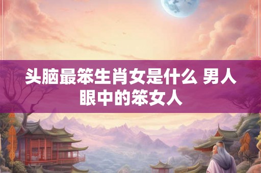 头脑最笨生肖女是什么 男人眼中的笨女人