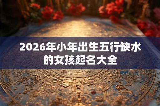 2026年小年出生五行缺水的女孩起名大全 2026年小年出生五行缺水的女孩起名大全