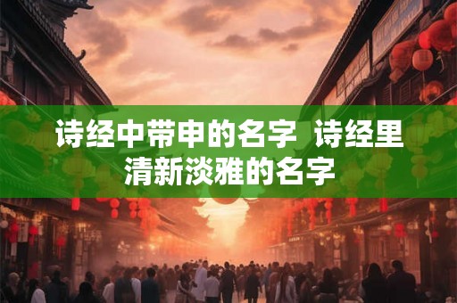 诗经中带申的名字  诗经里清新淡雅的名字