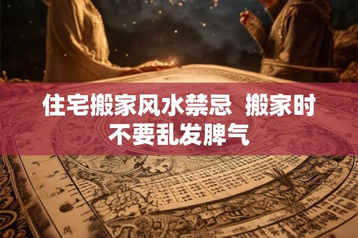 住宅搬家风水禁忌  搬家时不要乱发脾气