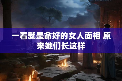 一看就是命好的女人面相 原来她们长这样