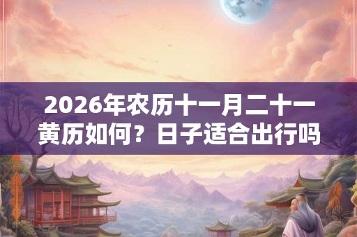 2026年农历十一月二十一黄历如何？日子适合出行吗？