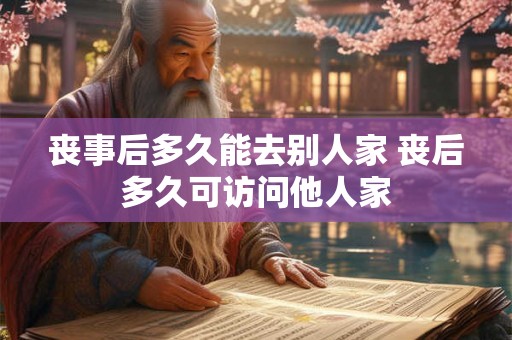 丧事后多久能去别人家 丧后多久可访问他人家