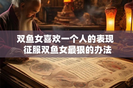 双鱼女喜欢一个人的表现 征服双鱼女最狠的办法 双鱼女喜欢一个人的表现 征服双鱼女最狠的办法