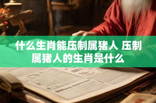 什么生肖能压制属猪人 压制属猪人的生肖是什么