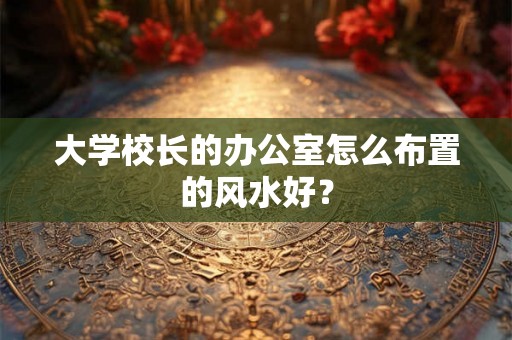 大学校长的办公室怎么布置的风水好？