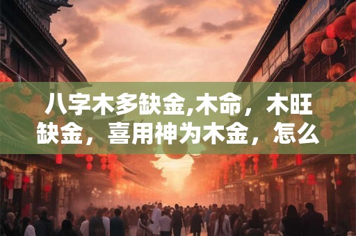 八字木多缺金,木命，木旺缺金，喜用神为木金，怎么化解