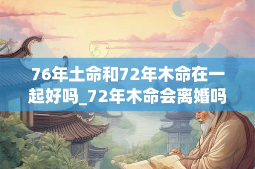 76年土命和72年木命在一起好吗_72年木命会离婚吗