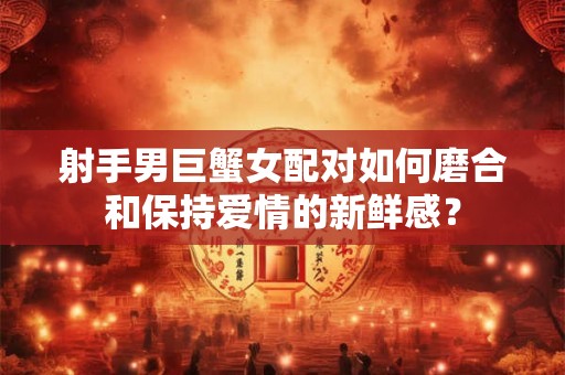 射手男巨蟹女配对如何磨合和保持爱情的新鲜感？