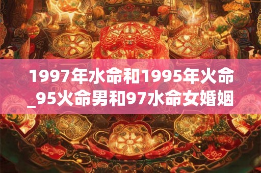 1997年水命和1995年火命_95火命男和97水命女婚姻 1997年水命和1995年火命_95火命男和97水命女婚姻