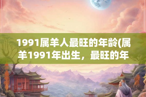 1991属羊人最旺的年龄(属羊1991年出生,最旺的年龄是多少岁?) 1991属羊人最旺的年龄(属羊1991年出生,最旺的年龄是多少岁?)