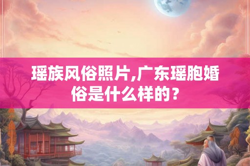 瑶族风俗照片,广东瑶胞婚俗是什么样的？