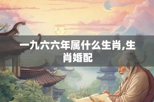 一九六六年属什么生肖,生肖婚配 一九六六年属什么生肖,生肖婚配