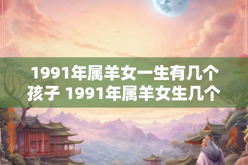 1991年属羊女一生有几个孩子 1991年属羊女生几个孩子