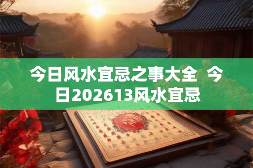 今日风水宜忌之事大全  今日202613风水宜忌