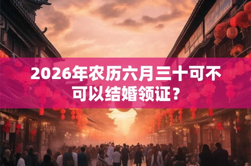 2026年农历六月三十可不可以结婚领证？