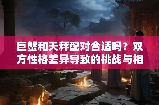 巨蟹和天秤配对合适吗？双方性格差异导致的挑战与相处建议
