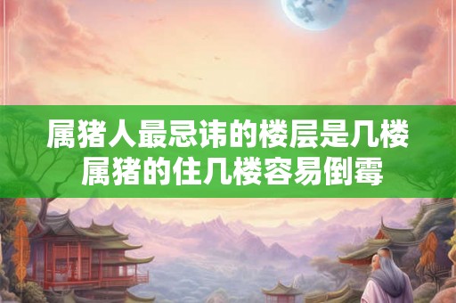 属猪人最忌讳的楼层是几楼 属猪的住几楼容易倒霉 属猪人最忌讳的楼层是几楼 属猪的住几楼容易倒霉