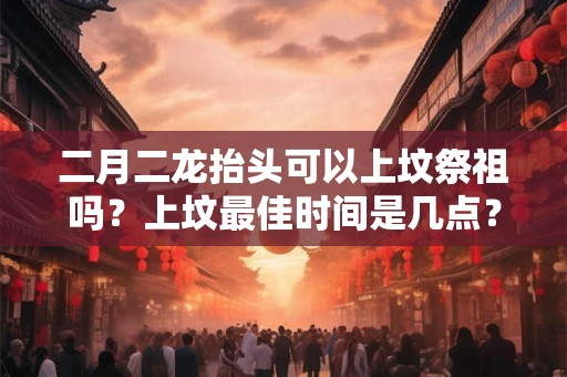 二月二龙抬头可以上坟祭祖吗？上坟最佳时间是几点？
