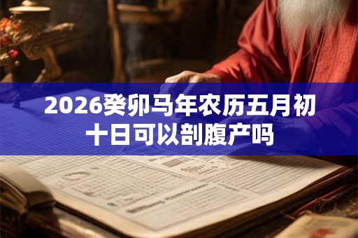 2026癸卯马年农历五月初十日可以剖腹产吗 2026癸卯马年农历五月初十日可以剖腹产吗
