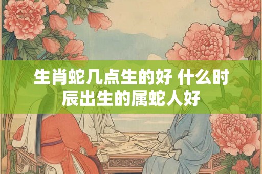生肖蛇几点生的好 什么时辰出生的属蛇人好