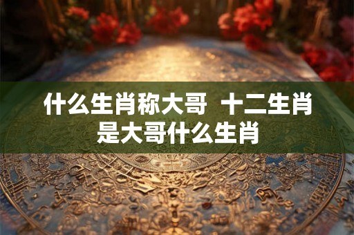 什么生肖称大哥  十二生肖是大哥什么生肖