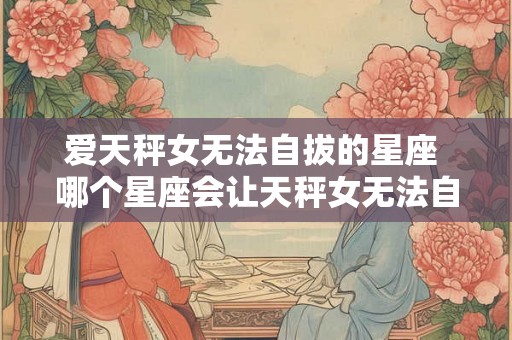 爱天秤女无法自拔的星座 哪个星座会让天秤女无法自拔