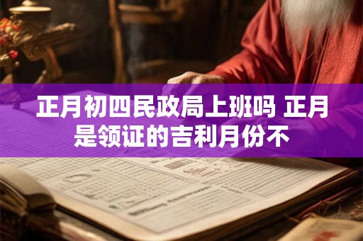 正月初四民政局上班吗 正月是领证的吉利月份不