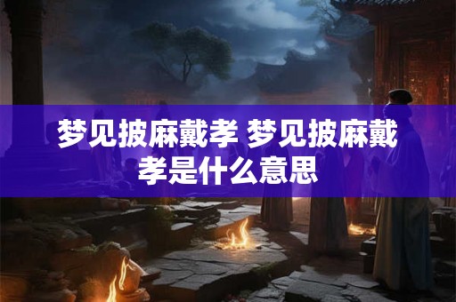 梦见披麻戴孝 梦见披麻戴孝是什么意思 梦见披麻戴孝 梦见披麻戴孝是什么意思