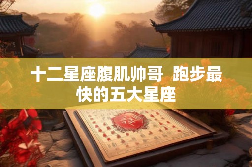 十二星座腹肌帅哥  跑步最快的五大星座