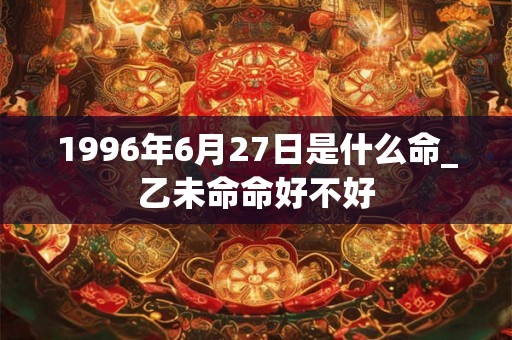 1996年6月27日是什么命_乙未命命好不好