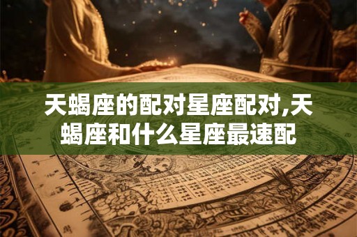 天蝎座的配对星座配对,天蝎座和什么星座最速配