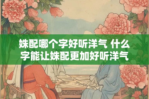 姝配哪个字好听洋气 什么字能让姝配更加好听洋气 姝配哪个字好听洋气 什么字能让姝配更加好听洋气
