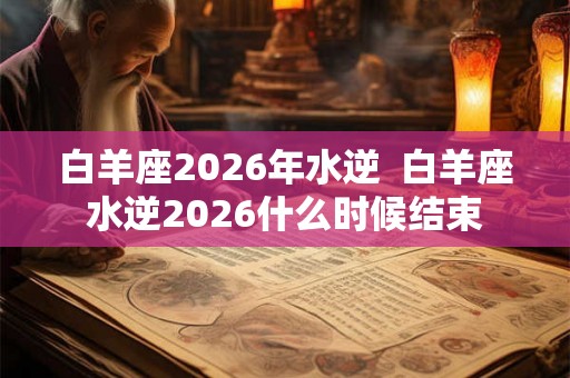 白羊座2026年水逆  白羊座水逆2026什么时候结束
