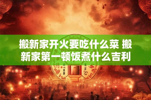 搬新家开火要吃什么菜 搬新家第一顿饭煮什么吉利