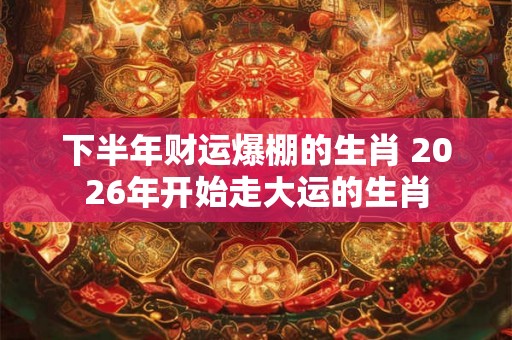 下半年财运爆棚的生肖 2026年开始走大运的生肖