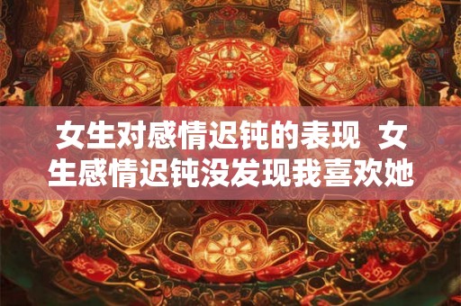 女生对感情迟钝的表现  女生感情迟钝没发现我喜欢她