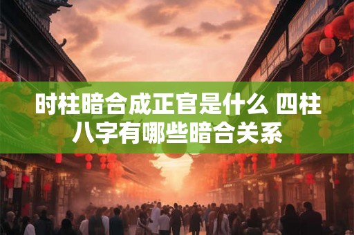时柱暗合成正官是什么 四柱八字有哪些暗合关系