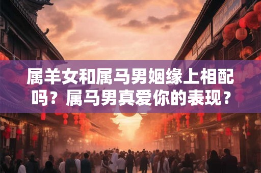 属羊女和属马男姻缘上相配吗？属马男真爱你的表现？