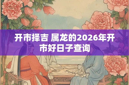 开市择吉 属龙的2026年开市好日子查询 开市择吉 属龙的2026年开市好日子查询