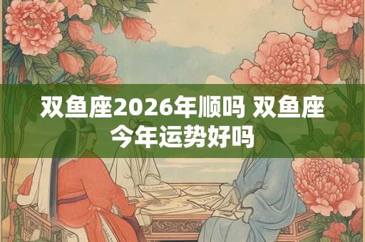 双鱼座2026年顺吗 双鱼座今年运势好吗