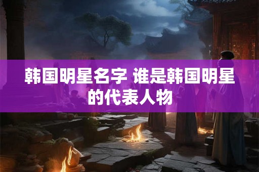 韩国明星名字 谁是韩国明星的代表人物