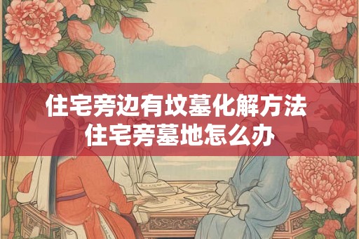 住宅旁边有坟墓化解方法 住宅旁墓地怎么办