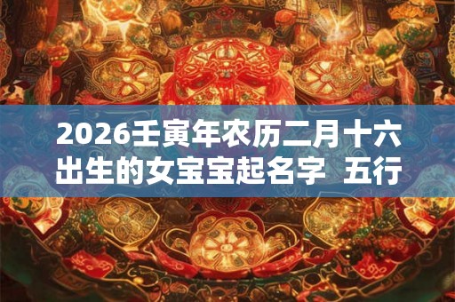 2026壬寅年农历二月十六出生的女宝宝起名字  五行缺啥