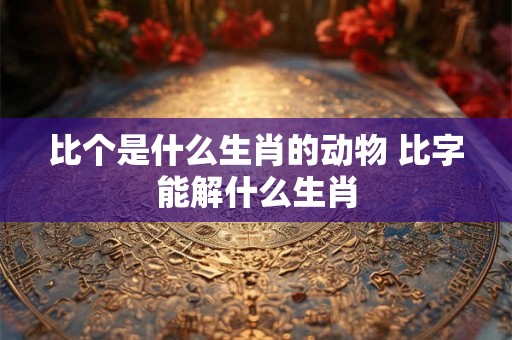 比个是什么生肖的动物 比字能解什么生肖 比个是什么生肖的动物 比字能解什么生肖