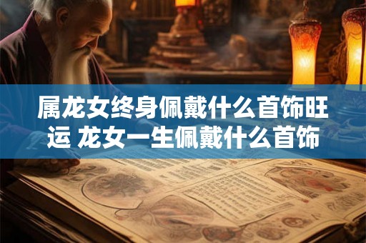 属龙女终身佩戴什么首饰旺运 龙女一生佩戴什么首饰旺运