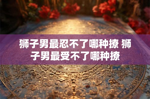 狮子男最忍不了哪种撩 狮子男最受不了哪种撩