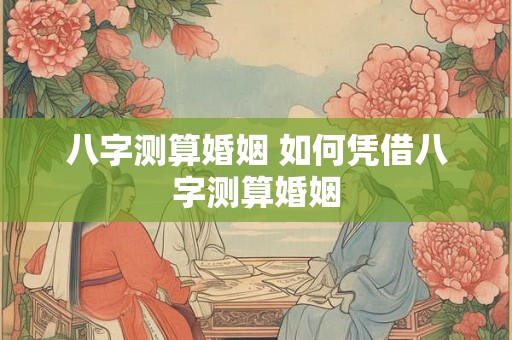 八字测算婚姻 如何凭借八字测算婚姻 八字测算婚姻 如何凭借八字测算婚姻