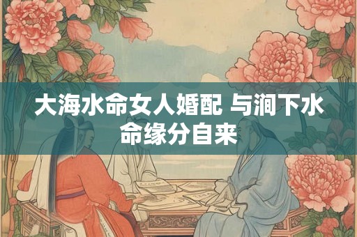 大海水命女人婚配 与涧下水命缘分自来