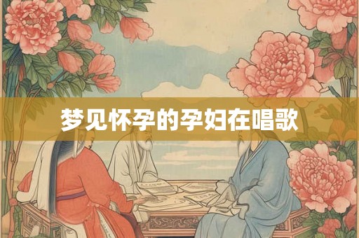 梦见怀孕的孕妇在唱歌